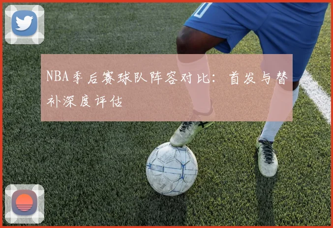 NBA季后赛球队阵容对比：首发与替补深度评估
