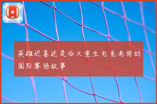 英雄迟暮还是浴火重生电竞老将的国际赛场故事