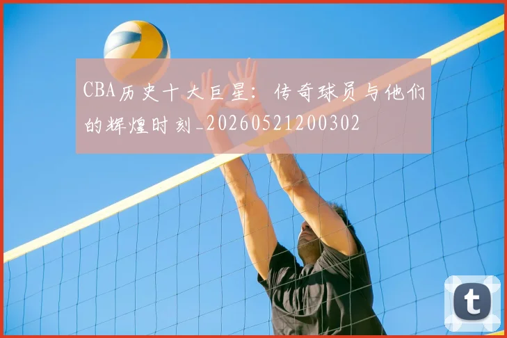 CBA历史十大巨星:传奇球员与他们的辉煌时刻_20260521200302