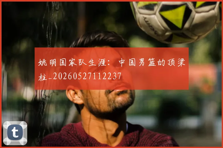 姚明国家队生涯:中国男篮的顶梁柱_20260527112237