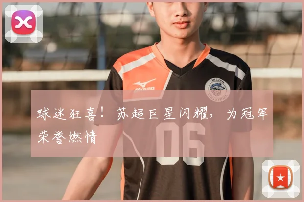 球迷狂喜！苏超巨星闪耀，为冠军荣誉燃情