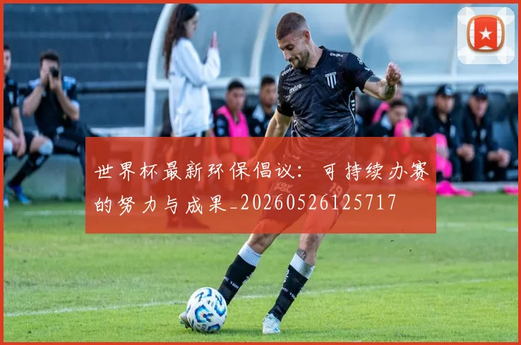 世界杯最新环保倡议:可持续办赛的努力与成果_20260526125717