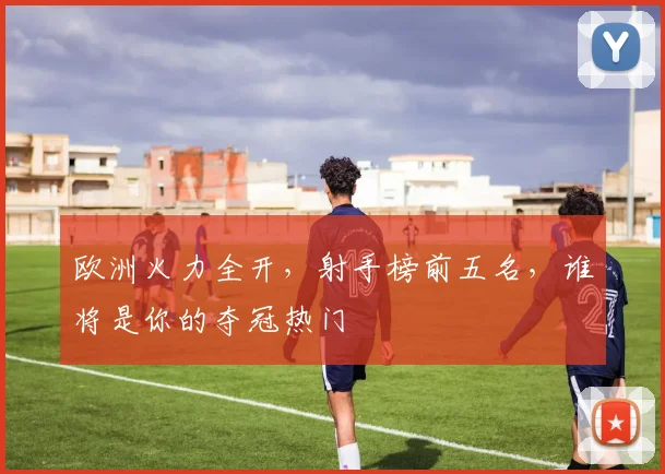 欧洲火力全开，射手榜前五名，谁将是你的夺冠热门