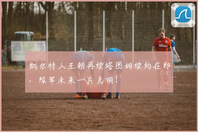 凯尔特人王朝再续塔图姆续约在即,绿军未来一片光明!
