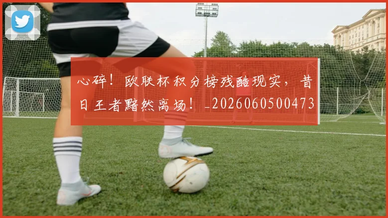 心碎！欧联杯积分榜残酷现实，昔日王者黯然离场！_20260605004732