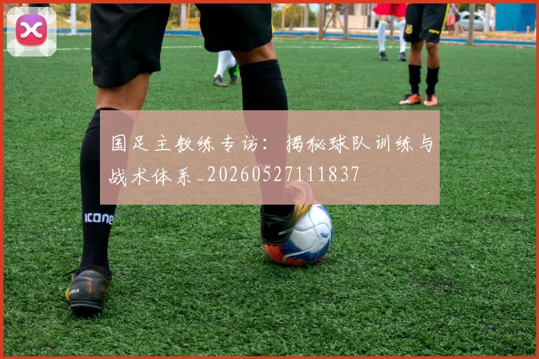 国足主教练专访：揭秘球队训练与战术体系_20260527111837