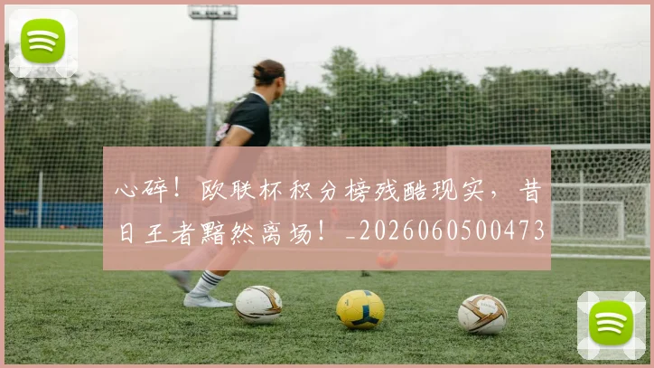 心碎!欧联杯积分榜残酷现实,昔日王者黯然离场!_20260605004732