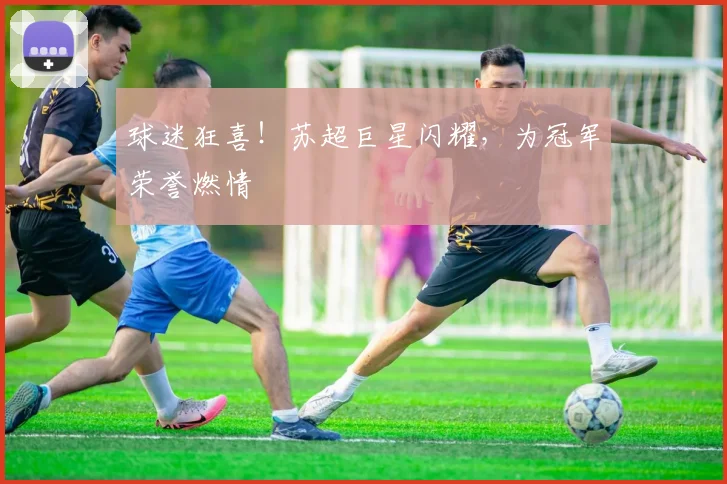 球迷狂喜！苏超巨星闪耀，为冠军荣誉燃情