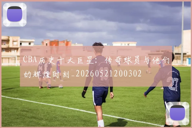 CBA历史十大巨星:传奇球员与他们的辉煌时刻_20260521200302