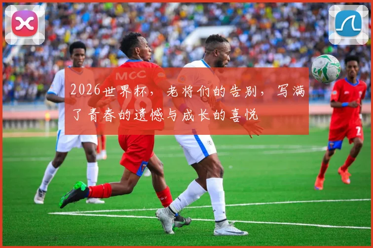 2026世界杯,老将们的告别,写满了青春的遗憾与成长的喜悦