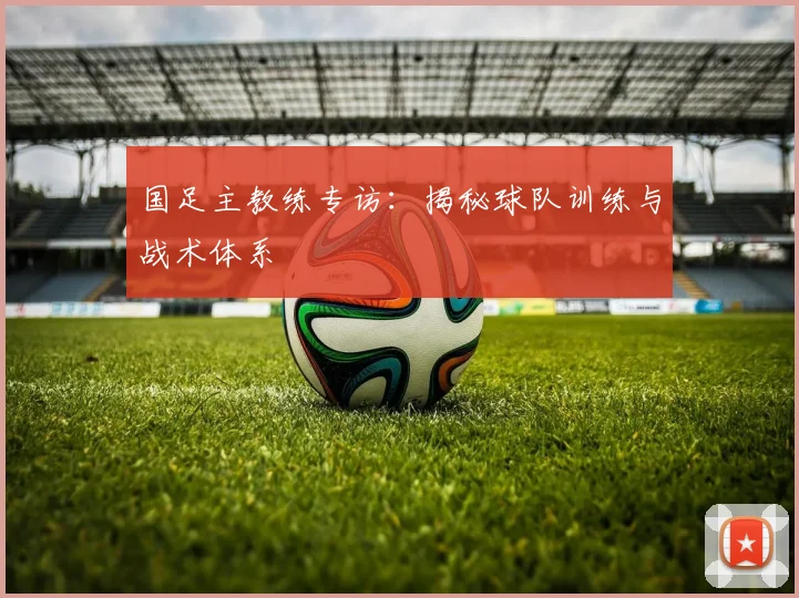 国足主教练专访：揭秘球队训练与战术体系